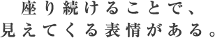 座り続けることで、見えてくる表情がある。